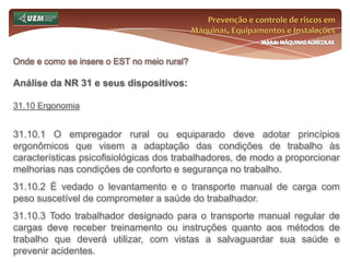 Prevenção e controle de riscos em Máquinas, Equipamentos e InstalaçõesMódulo MÁQUINAS AGRÍCOLASOnde e como se insere o EST no meio rural? Análise da NR 31 e seus dispositivos:31.6 Serviço Especializado em Segurança e Saúde no Trabalho Rural - SESTR 31.6.4.1 A inclusão de outros profissionais especializados será estabelecida em acordo ou convenção coletiva. 31.6.5 O dimensionamento do SESTR vincula-se ao número de empregados do estabelecimento. 31.6.5.1 Sempre que um empregador rural ou equiparado proceder à contratação de trabalhadores, por prazo determinado, que atinja o número mínimo exigido nesta Norma Regulamentadora para a constituição de SESTR, deve contratar SESTR Próprio ou Externo (Coletivo) durante o período de vigência da contratação. 