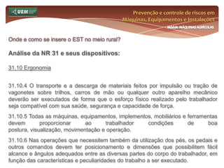 Prevenção e controle de riscos em Máquinas, Equipamentos e InstalaçõesMódulo MÁQUINAS AGRÍCOLASOnde e como se insere o EST no meio rural? Análise da NR 31 e seus dispositivos:31.6 Serviço Especializado em Segurança e Saúde no Trabalho Rural - SESTR 31.6.6 O estabelecimento com mais de dez até cinquenta empregados fica dispensado de constituir SESTR, desde que o empregador rural ou preposto tenha formação sobre prevenção de acidentes e doenças relacionadas ao trabalho, necessária ao cumprimento dos objetivos desta Norma Regulamentadora. 31.6.6.1 O não atendimento ao disposto no subitem 31.6.6 obriga o empregador rural ou equiparado a contratar um técnico de segurança do trabalho ou SESTR Externo, observado o disposto no subitem 31.6.12 desta NR. 31.6.6.2 A capacitação prevista no subitem 31.6.6 deve atender, no que couber, ao conteúdo estabelecido no subitem 31.7.20.1 desta Norma Regulamentadora. 