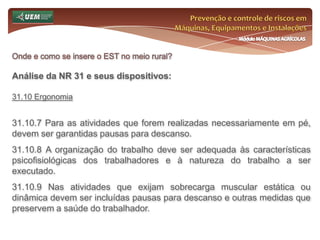Prevenção e controle de riscos em Máquinas, Equipamentos e InstalaçõesMódulo MÁQUINAS AGRÍCOLASOnde e como se insere o EST no meio rural? Análise da NR 31 e seus dispositivos:31.6 Serviço Especializado em Segurança e Saúde no Trabalho Rural - SESTR 31.6.7 Será obrigatória a constituição de SESTR, Próprio ou Externo, para os estabelecimentos com mais de cinquenta empregados. 