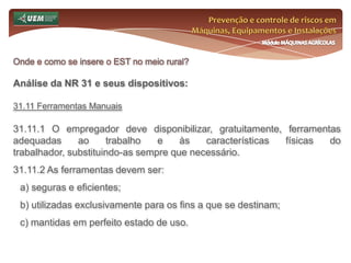 Prevenção e controle de riscos em Máquinas, Equipamentos e InstalaçõesMódulo MÁQUINAS AGRÍCOLASOnde e como se insere o EST no meio rural? Análise da NR 31 e seus dispositivos:31.6 Serviço Especializado em Segurança e Saúde no Trabalho Rural - SESTR 31.6.8 Do SESTR Externo 31.6.8.1 Para fins de credenciamento junto a unidade regional do Ministério do Trabalho e Emprego, o SESTR Externo deverá: a) ser organizado por instituição ou possuir personalidade jurídica própria; b) exercer exclusivamente atividades de prestação de serviços em segurança e saúde no trabalho; c) apresentar a relação dos profissionais que compõem o SESTR. 