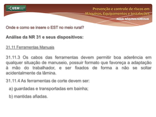 Prevenção e controle de riscos em Máquinas, Equipamentos e InstalaçõesMódulo MÁQUINAS AGRÍCOLASOnde e como se insere o EST no meio rural? Análise da NR 31 e seus dispositivos:31.6 Serviço Especializado em Segurança e Saúde no Trabalho Rural - SESTR 31.6.8.2 O SESTR Externo deverá comunicar à autoridade regional competente do MTE no prazo de quinze dias da data da efetivação do contrato, a identificação dos empregadores rurais ou equiparados para os quais prestará serviços. 31.6.8.3 A autoridade regional competente do MTE, no prazo de trinta dias, avaliará, ouvida a CPRR, sem prejuízo dos serviços, neste período, a compatibilidade entre a capacidade instalada e o número de contratados. 