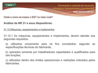 Prevenção e controle de riscos em Máquinas, Equipamentos e InstalaçõesMódulo MÁQUINAS AGRÍCOLASOnde e como se insere o EST no meio rural? Análise da NR 31 e seus dispositivos:31.6 Serviço Especializado em Segurança e Saúde no Trabalho Rural - SESTR 31.6.8.4 O SESTR Externo poderá ser descredenciado pela autoridade regional do MTE competente, ouvida a CPRR, sempre que os serviços não atenderem aos critérios estabelecidos nesta Norma Regulamentadora. 31.6.8.5 Os empregadores rurais ou equiparados que contratarem SESTR Externo devem manter à disposição da fiscalização, em todos os seus estabelecimentos, documento atualizado comprobatório da contratação do referido serviço. 