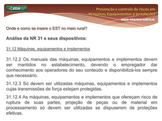 Prevenção e controle de riscos em Máquinas, Equipamentos e InstalaçõesMódulo MÁQUINAS AGRÍCOLASOnde e como se insere o EST no meio rural? Análise da NR 31 e seus dispositivos:31.6 Serviço Especializado em Segurança e Saúde no Trabalho Rural - SESTR 31.6.9 Do SESTR Coletivo 31.6.9.1 Os empregadores rurais ou equiparados, que sejam obrigados a constituir SESTR Próprio ou Externo, poderão optar pelo SESTR Coletivo, desde que estabelecido em acordos ou convenções coletivos de trabalho e se configure uma das seguintes situações: a) vários empregadores rurais ou equiparados instalados em um mesmo estabelecimento; b) empregadores rurais ou equiparados, que possuam estabelecimentos que distem entre si menos de cem quilômetros; 