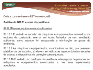 Prevenção e controle de riscos em Máquinas, Equipamentos e InstalaçõesMódulo MÁQUINAS AGRÍCOLASOnde e como se insere o EST no meio rural? Análise da NR 31 e seus dispositivos:31.6 Serviço Especializado em Segurança e Saúde no Trabalho Rural - SESTR 31.6.9.4 Responderão solidariamente pelo SESTR Coletivo todos os seus integrantes. 31.6.10 As empresas que mantiverem atividades agrícolas e industriais, interligadas no mesmo espaço físico e obrigados a constituir SESTR e serviço equivalente previsto na Consolidação das Leis do Trabalho - CLT, poderão constituir apenas um desses Serviços, considerando o somatório do número de empregados, desde que estabelecido em convenção ou acordo coletivo. 