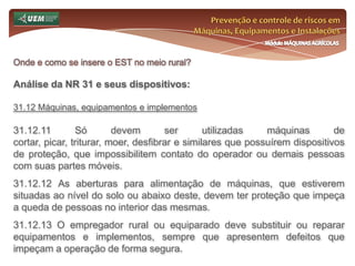 Prevenção e controle de riscos em Máquinas, Equipamentos e InstalaçõesMódulo MÁQUINAS AGRÍCOLASOnde e como se insere o EST no meio rural? Análise da NR 31 e seus dispositivos:31.6.11 O dimensionamento do SESTR Próprio ou Coletivo obedecerá ao disposto no Quadro I desta Norma Regulamentadora. 