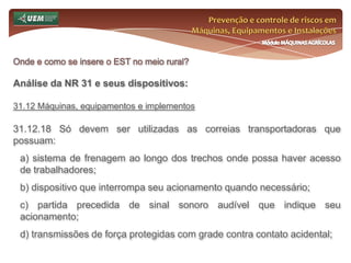Prevenção e controle de riscos em Máquinas, Equipamentos e InstalaçõesMódulo MÁQUINAS AGRÍCOLASOnde e como se insere o EST no meio rural? Análise da NR 31 e seus dispositivos:31.7 Comissão Interna de Prevenção de Acidentes do Trabalho Rural - CIPATR 31.7.2 O empregador rural ou equiparado que mantenha vinte ou mais empregados contratados por prazo indeterminado, fica obrigado a manter em funcionamento, por estabelecimento, uma CIP ATR. 31.7.2.1 Nos estabelecimentos com número de onze a dezenove empregados, nos períodos de safra ou de elevada concentração de empregados por prazo determinado, a assistência em matéria de segurança e saúde no trabalho será garantida pelo empregador diretamente ou através de preposto ou de profissional por ele contratado, conforme previsto nos subitens 31.6.6 e 31.6.6.1 desta Norma Regulamentadora. 