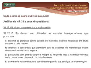 Prevenção e controle de riscos em Máquinas, Equipamentos e InstalaçõesMódulo MÁQUINAS AGRÍCOLASOnde e como se insere o EST no meio rural? Análise da NR 31 e seus dispositivos:31.7 Comissão Interna de Prevenção de Acidentes do Trabalho Rural - CIPATR 31.7.3 A CIPATR será composta por representantes indicados pelo empregador e representantes eleitos pelos empregados de forma paritária, de acordo com a seguinte proporção mínima: 