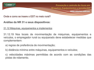 Prevenção e controle de riscos em Máquinas, Equipamentos e InstalaçõesMódulo MÁQUINAS AGRÍCOLASOnde e como se insere o EST no meio rural? Análise da NR 31 e seus dispositivos:31.7 Comissão Interna de Prevenção de Acidentes do Trabalho Rural - CIPATR 31.7.9 A CIPATR terá por atribuição: j) propor atividades que visem despertar o interesse dos trabalhadores pelos assuntos de prevenção de acidentes de trabalho, inclusive a semana interna de prevenção de acidentes no trabalho rural; k) propor ao empregador a realização de cursos e treinamentos que julgar necessários para os trabalhadores, visando a melhoria das condições de segurança e saúde no trabalho; l) elaborar o calendário anual de reuniões ordinárias; 