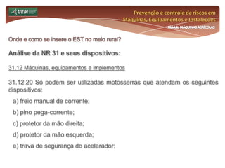 Prevenção e controle de riscos em Máquinas, Equipamentos e InstalaçõesMódulo MÁQUINAS AGRÍCOLASOnde e como se insere o EST no meio rural? Análise da NR 31 e seus dispositivos:31.7 Comissão Interna de Prevenção de Acidentes do Trabalho Rural - CIPATR 31.7.9 A CIPATR terá por atribuição: m) convocar, com conhecimento do empregador, trabalhadores para prestar informações por ocasião dos estudos dos acidentes de trabalho. n) encaminhar ao empregador, ao SESTR e às entidades de classe as recomendações aprovadas, bem como acompanhar as respectivas execuções; o) constituir grupos de trabalho para o estudo das causas dos acidentes de trabalho rural; 31.7.9.1 No exercício das atribuições elencadas no subitem 31.7.11, a CIPATR contemplará os empregados contratados por prazo determinado e indeterminado. 
