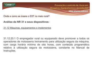Prevenção e controle de riscos em Máquinas, Equipamentos e InstalaçõesMódulo MÁQUINAS AGRÍCOLASOnde e como se insere o EST no meio rural? Análise da NR 31 e seus dispositivos:31.7 Comissão Interna de Prevenção de Acidentes do Trabalho Rural - CIPATR 31.7.20.1 O empregador rural ou equiparado deverá promover treinamento em segurança e saúde no trabalho para os membros da CIPATR antes da posse, de acordo com o conteúdo mínimo: a) noções de organização, funcionamento, importância e atuação da CIPATR; b) estudo das condições de trabalho com análise dos riscos originados do processo produtivo no campo, bem como medidas de controle (por exemplo, nos temas agrotóxicos, maquinas e equipamentos, riscos com eletricidade, animais peçonhentos, ferramentas, silos e armazéns, transporte de trabalhadores, fatores climáticos e topográficos, áreas de vivência, ergonomia e organização do trabalho); 