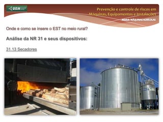 Prevenção e controle de riscos em Máquinas, Equipamentos e InstalaçõesMódulo MÁQUINAS AGRÍCOLASOnde e como se insere o EST no meio rural? Análise da NR 31 e seus dispositivos:31.7 Comissão Interna de Prevenção de Acidentes do Trabalho Rural - CIPATR 31.7.20.1 O empregador rural ou equiparado deverá promover treinamento em segurança e saúde no trabalho para os membros da CIPATR antes da posse, de acordo com o conteúdo mínimo: c) caracterização e estudo de acidentes ou doenças do trabalho, metodologia de investigação e análise; d) noções de primeiros socorros; e) noções de prevenção de DST, AIDS e dependências químicas; f) noções sobre legislação trabalhista e previdenciária relativa à Segurança e Saúde no Trabalho; 