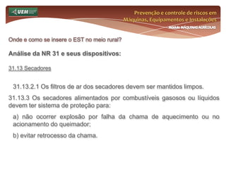 Prevenção e controle de riscos em Máquinas, Equipamentos e InstalaçõesMódulo MÁQUINAS AGRÍCOLASOnde e como se insere o EST no meio rural? Análise da NR 31 e seus dispositivos:31.7 Comissão Interna de Prevenção de Acidentes do Trabalho Rural - CIPATR 31.7.20.2 O empregador rural ou equiparado deve promover o treinamento previsto no subitem 31.7.28 desta Norma Regulamentadora para os empregados mais votados e não eleitos, limitado ao número de membros eleitos da CIPATR. 31.7.20.3 O treinamento para os membros da CIPATR terá carga horária mínima de vinte horas, distribuídas em no máximo oito horas diárias e será realizado durante o expediente normal, abordando os principais riscos a que estão expostos os trabalhadores em cada atividade que desenvolver. 