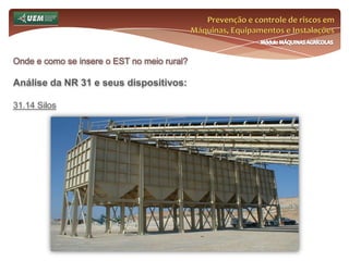 Prevenção e controle de riscos em Máquinas, Equipamentos e InstalaçõesMódulo MÁQUINAS AGRÍCOLASOnde e como se insere o EST no meio rural? Análise da NR 31 e seus dispositivos:31.8 Agrotóxicos, Adjuvantes e Produtos Afins 31.8.12 Os equipamentos de aplicação dos agrotóxicos, adjuvantes e produtos afins, devem ser: a) mantidos em perfeito estado de conservação e funcionamento; b) inspecionados antes de cada aplicação; c) utilizados para a finalidade indicada; d) operados dentro dos limites, especificações e orientações técnicas. 