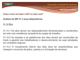Prevenção e controle de riscos em Máquinas, Equipamentos e InstalaçõesMódulo MÁQUINAS AGRÍCOLASOnde e como se insere o EST no meio rural? Análise da NR 31 e seus dispositivos:31.8 Agrotóxicos, Adjuvantes e Produtos Afins 31.8.13 A conservação, manutenção, limpeza e utilização dos equipamentos só poderão ser realizadas por pessoas previamente treinadas e protegidas. 31.8.13.1 A limpeza dos equipamentos será executada de forma a não contaminar poços, rios, córregos e quaisquer outras coleções de água. 