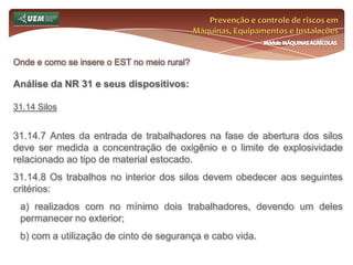 Prevenção e controle de riscos em Máquinas, Equipamentos e InstalaçõesMódulo MÁQUINAS AGRÍCOLASOnde e como se insere o EST no meio rural? Análise da NR 31 e seus dispositivos:31.10 Ergonomia 31.10.4 O transporte e a descarga de materiais feitos por impulsão ou tração de vagonetes sobre trilhos, carros de mão ou qualquer outro aparelho mecânico deverão ser executados de forma que o esforço físico realizado pelo trabalhador seja compatível com sua saúde, segurança e capacidade de força. 31.10.5 Todas as máquinas, equipamentos, implementos, mobiliários e ferramentas devem proporcionar ao trabalhador condições de boa postura, visualização, movimentação e operação. 31.10.6 Nas operações que necessitem também da utilização dos pés, os pedais e outros comandos devem ter posicionamento e dimensões que possibilitem fácil alcance e ângulos adequados entre as diversas partes do corpo do trabalhador, em função das características e peculiaridades do trabalho a ser executado. 