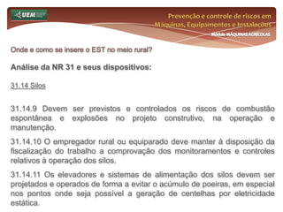 Prevenção e controle de riscos em Máquinas, Equipamentos e InstalaçõesMódulo MÁQUINAS AGRÍCOLASOnde e como se insere o EST no meio rural? Análise da NR 31 e seus dispositivos:31.10 Ergonomia 31.10.7 Para as atividades que forem realizadas necessariamente em pé, devem ser garantidas pausas para descanso. 31.10.8 A organização do trabalho deve ser adequada às características psicofisiológicas dos trabalhadores e à natureza do trabalho a ser executado. 31.10.9 Nas atividades que exijam sobrecarga muscular estática ou dinâmica devem ser incluídas pausas para descanso e outras medidas que preservem a saúde do trabalhador. 