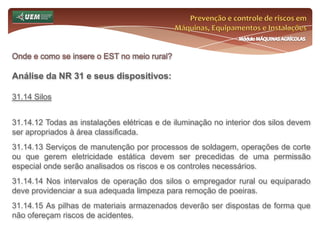 Prevenção e controle de riscos em Máquinas, Equipamentos e InstalaçõesMódulo MÁQUINAS AGRÍCOLASOnde e como se insere o EST no meio rural? Análise da NR 31 e seus dispositivos:31.11 Ferramentas Manuais 31.11.1 O empregador deve disponibilizar, gratuitamente, ferramentas adequadas ao trabalho e às características físicas do trabalhador, substituindo-as sempre que necessário. 31.11.2 As ferramentas devem ser: a) seguras e eficientes; b) utilizadas exclusivamente para os fins a que se destinam; c) mantidas em perfeito estado de uso. 