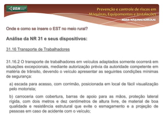 Prevenção e controle de riscos em Máquinas, Equipamentos e InstalaçõesMódulo MÁQUINAS AGRÍCOLASOnde e como se insere o EST no meio rural? Análise da NR 31 e seus dispositivos:31.11 Ferramentas Manuais 31.11.3 Os cabos das ferramentas devem permitir boa aderência em qualquer situação de manuseio, possuir formato que favoreça a adaptação à mão do trabalhador, e ser fixados de forma a não se soltar acidentalmente da lâmina. 31.11.4 As ferramentas de corte devem ser: a) guardadas e transportadas em bainha; b) mantidas afiadas. 