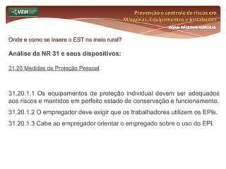 Prevenção e controle de riscos em Máquinas, Equipamentos e InstalaçõesMódulo MÁQUINAS AGRÍCOLASOnde e como se insere o EST no meio rural? Análise da NR 31 e seus dispositivos:31.12 Máquinas, equipamentos e implementos 31.12.5 Os protetores removíveis só podem ser retirados para execução de limpeza, lubrificação, reparo e ajuste, ao fim dos quais devem ser, obrigatoriamente, recolocados. 31.12.6 Só devem ser utilizadas máquinas e equipamentos móveis motorizados que tenham estrutura de proteção do operador em caso de tombamento e dispor de cinto de segurança. 31.12.7 É vedada a execução de serviços de limpeza, de lubrificação, de abastecimento e de manutenção com as máquinas, equipamentos e implementos em funcionamento, salvo se o movimento for indispensável à realização dessas operações, quando deverão ser tomadas medidas especiais de proteção e sinalização contra acidentes de trabalho. 