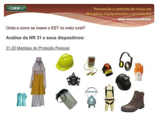 Prevenção e controle de riscos em Máquinas, Equipamentos e InstalaçõesMódulo MÁQUINAS AGRÍCOLASOnde e como se insere o EST no meio rural? Análise da NR 31 e seus dispositivos:31.12 Máquinas, equipamentos e implementos 31.12.8 É vedado o trabalho de máquinas e equipamentos acionados por motores de combustão interna, em locais fechados ou sem ventilação suficiente, salvo quando for assegurada a eliminação de gases do ambiente. 31.12.9 As máquinas e equipamentos, estacionários ou não, que possuem plataformas de trabalho, só devem ser utilizadas quando dotadas escadas de acesso e dispositivos de proteção contra quedas. 31.12.10 É vedado, em qualquer circunstância, o transporte de pessoas em máquinas e equipamentos motorizados e nos seus implementos acoplados. 