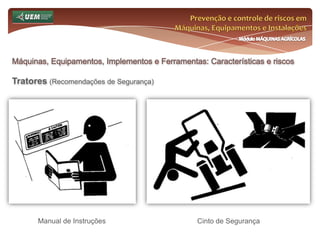 Prevenção e controle de riscos em Máquinas, Equipamentos e InstalaçõesMódulo MÁQUINAS AGRÍCOLASOnde e como se insere o EST no meio rural? Análise da NR 31 e seus dispositivos:31.12 Máquinas, equipamentos e implementos 31.12.18 Só devem ser utilizadas as correias transportadoras que possuam:e) sistema de proteção contra quedas de materiais, quando instaladas em altura superior a dois metros; f) sistemas e passarelas que permitam que os trabalhos de manutenção sejam desenvolvidos de forma segura; g) passarelas com guarda-corpo e rodapé ao longo de toda a extensão elevada onde possa haver circulação de trabalhadores; h) sistema de travamento para ser utilizado quando dos serviços de manutenção. 