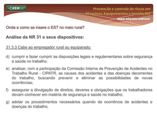 Prevenção e controle de riscos em Máquinas, Equipamentos e InstalaçõesMódulo MÁQUINAS AGRÍCOLASQuem é o trabalhador rural? Curiosidades sobre o trabalhador rural:Lei n°.: 5.889/73Art. 4º - Equipara-se ao empregador rural, a pessoa física ou jurídica que, habitualmente, em caráter profissional, e por conta de terceiros, execute serviços de natureza agrária, mediante utilização do trabalho de outrem.Art. 5º - Em qualquer trabalho contínuo de duração superior a seis horas, será obrigatória a concessão de um intervalo para repouso ou alimentação observados os usos e costumes da região, não se computando este intervalo na duração do trabalho. Entre duas jornadas de trabalho haverá um período mínimo de onze horas consecutivas para descanso.