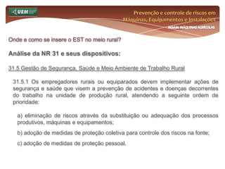 Prevenção e controle de riscos em Máquinas, Equipamentos e InstalaçõesMódulo MÁQUINAS AGRÍCOLASQuem é o trabalhador rural? Curiosidades sobre o trabalhador rural:Lei n°.: 5.889/73Art. 16° - Toda propriedade rural, que mantenha a seu serviço ou trabalhando em seus limites mais de cinquenta famílias de trabalhadores de qualquer natureza, é obrigada a possuir e conservar em funcionamento escola primária, inteiramente gratuita, para os filhos destes, com tantas classes quantos sejam os filhos destes, com tantas classes quantos sejam os grupos de quarenta crianças em idade escolar.Parágrafo único. A matrícula da população em idade escolar será obrigatória, sem qualquer outra exigência, além da certidão de nascimento, para cuja obtenção o empregador proporcionará todas as facilidades aos responsáveis pelas crianças.Art. 17° - As normas da presente Lei são aplicáveis, no que couber, aos trabalhadores rurais não compreendidos na definição do art. 2º, que prestem serviços a empregador rural.