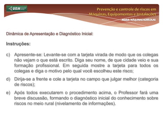 Curso de Especialização Lato Sensu em Engenharia de Segurança do Trabalho, 2011 – AtualPrevenção e controle de riscos em Máquinas, Equipamentos e InstalaçõesMódulo MÁQUINAS AGRÍCOLASProgramação: Sábado, 02 de Julho de 2011Manhã:Dinâmica de Apresentação e Diagnóstico Inicial 