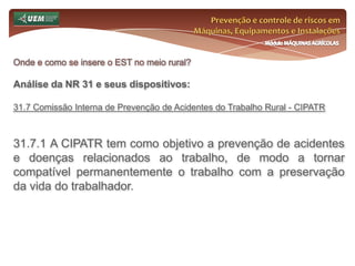 Prevenção e controle de riscos em Máquinas, Equipamentos e InstalaçõesMódulo MÁQUINAS AGRÍCOLASOnde e como se insere o EST no meio rural? Análise da NR 31 e seus dispositivos:31.3.3 Cabe ao empregador rural ou equiparado:garantir adequadas condições de trabalho, higiene e conforto, definidas nesta Norma Regulamentadora, para todos os trabalhadores, segundo as especificidades de cada atividade;realizar avaliações dos riscos para a segurança e saúde dos trabalhadores e, com base nos resultados, adotar medidas de prevenção e proteção para garantir que todas as atividades, lugares de trabalho, máquinas, equipamentos, ferramentas e processos produtivos sejam seguros e em conformidade com as normas de segurança e saúde;promover melhorias nos ambientes e nas condições de trabalho, de forma a preservar o nível de segurança e saúde dos trabalhadores; 