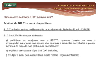 Prevenção e controle de riscos em Máquinas, Equipamentos e InstalaçõesMódulo MÁQUINAS AGRÍCOLASOnde e como se insere o EST no meio rural? Análise da NR 31 e seus dispositivos:31.5 Gestão de Segurança, Saúde e Meio Ambiente de Trabalho Rural31.5.1 Os empregadores rurais ou equiparados devem implementar ações de segurança e saúde que visem a prevenção de acidentes e doenças decorrentes do trabalho na unidade de produção rural, atendendo a seguinte ordem de prioridade:a) eliminação de riscos através da substituição ou adequação dos processos produtivos, máquinas e equipamentos; b) adoção de medidas de proteção coletiva para controle dos riscos na fonte; c) adoção de medidas de proteção pessoal. 