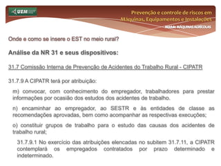 Prevenção e controle de riscos em Máquinas, Equipamentos e InstalaçõesMódulo MÁQUINAS AGRÍCOLASOnde e como se insere o EST no meio rural? Análise da NR 31 e seus dispositivos:31.5 Gestão de Segurança, Saúde e Meio Ambiente de Trabalho Rural31.5.1.3.10 Em casos de acidentes com animais peçonhentos, após os procedimentos de primeiros socorros, o trabalhador acidentado deve ser encaminhado imediatamente à unidade de saúde mais próxima do local. 