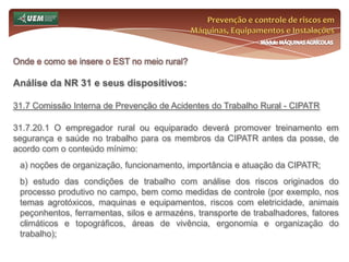 Prevenção e controle de riscos em Máquinas, Equipamentos e InstalaçõesMódulo MÁQUINAS AGRÍCOLASOnde e como se insere o EST no meio rural? Análise da NR 31 e seus dispositivos:31.5 Gestão de Segurança, Saúde e Meio Ambiente de Trabalho Rural31.5.1.3.11 Quando constatada a ocorrência ou agravamento de doenças ocupacionais, através dos exames médicos, ou sendo verificadas alterações em indicador biológico com significado clínico, mesmo sem sintomatologia, caberá ao empregador rural ou equiparado, mediante orientação formal, através de laudo ou atestado do médico encarregado dos exames:a) emitir a Comunicação de Acidentes do Trabalho - CAT; b) afastar o trabalhador da exposição ao risco, ou do trabalho; c) encaminhar o trabalhador à previdência social para estabelecimento de nexo causal, avaliação de incapacidade e definição da conduta previdenciária em relação ao trabalho. 