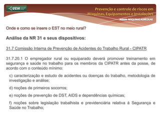 Prevenção e controle de riscos em Máquinas, Equipamentos e InstalaçõesMódulo MÁQUINAS AGRÍCOLASOnde e como se insere o EST no meio rural? Análise da NR 31 e seus dispositivos:31.6 Serviço Especializado em Segurança e Saúde no Trabalho Rural - SESTR 31.6.1 O SESTR, composto por profissionais especializados, consiste em um serviço destinado ao desenvolvimento de ações técnicas, integradas às práticas de gestão de segurança, saúde e meio ambiente de trabalho, para tornar o ambiente de trabalho compatível com a promoção da segurança e saúde e a preservação da integridade física do trabalhador rural. 