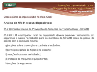 Prevenção e controle de riscos em Máquinas, Equipamentos e InstalaçõesMódulo MÁQUINAS AGRÍCOLASOnde e como se insere o EST no meio rural? Análise da NR 31 e seus dispositivos:31.6 Serviço Especializado em Segurança e Saúde no Trabalho Rural - SESTR 31.6.2 São atribuições do SESTR:a) assessorar tecnicamente os empregadores e trabalhadores; b) promover e desenvolver atividades educativas em saúde e segurança para todos os trabalhadores; c) identificar e avaliar os riscos para a segurança e saúde dos trabalhadores em todas as fases do processo de produção, com a participação dos envolvidos; d) indicar medidas de eliminação, controle ou redução dos riscos, priorizando a proteção coletiva; 
