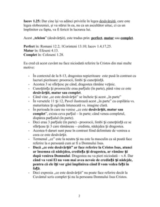 Iacov 1.25: Dar cine îşi va adânci privirile în legea desăvârşită, care este
legea slobozeniei, şi va stărui în ea, nu ca un ascultător uituc, ci ca un
împlinitor cu fapta, va fi fericit în lucrarea lui.
Acest ,,teleion” (desăvâr it), este tradus prin:ș perfect, matur sau complet.
Perfect în: Romani 12.2; 1Corinteni 13.10; Iacov 1.4,17,25.
Matur în: Efeseni 4.13.
Complet în: Coloseni 1.28.
Eu cred că acest cuvânt nu face niciodată referire la Cristos din mai multe
motive:
- În contextul de la 8-13, dragostea nepieritoare este pusă în contrast cu
lucruri pieritoare: proorocii, limbi i cuno tin ă.ș ș ț
- Acestea 3 se sfâr esc pe când, dragostea rămâne ve nic.ș ș
- Cuno tin a i proorociile erau par iale (în parte), până vine ce esteș ț ș ț
desăvâr it, matur sau completș .
- Când vine ,,ce este desăvâr it” se încheie i acest ,,în parte”ș ș
- În versetele 11 i 12, Pavel ilustrează acest ,,în parte” cu copilăria vs.ș
maturitatea i oglinda întunecată vs. imagine clară.ș
- În perioada în care nu venise ,,ce este desăvâr it, matur sauș
complet”, exista ceva par ial – în parte; când venea completul,ț
dispărea par ialul (în parte).ț
- Deci erau 3 par iale (în parte) - proorocii, limbi i cuno tin ă ce seț ș ș ț
sfâr eau i 3 care rămâneau – credinta, nădejdea i dragostea.ș ș ș
- Acestea 6 daruri sunt puse în contrast fiind delimitate de venirea a
ceea ce este desăvâr it.ș
- Termenul ,,ce” este la neutru i nu este la masculin ca să poată faceș
referire la o persoană cum ar fi a Domnului Isus.
- Dacă ,,ce este desăvâr it” ar face referire la Cristos Isus, atunciș
ar însemna că nădejdea, credin a i dragostea, ar rămâne iț ș ș
după venirea Domnului. Dragostea nu va pieri niciodată – v.8. Dar
când va veni El nu vom mai avea nevoie de credin ă i nădejde,ț ș
pentru că ele î i vor găsi împlinirea când îl vom vedea fa ă înș ț
fa ăț .
- Deci expresia ,,ce este desăvâr it” nu poate face referire decât laș
Cuvântul scris complet i nu la persoana Domnului Isus Cristos.ș
2
 