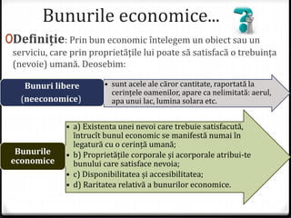 Bunurile economice...
0Definiție: Prin bun economic întelegem un obiect sau un
serviciu, care prin proprietățile lui poate să satisfacă o trebuința
(nevoie) umană. Deosebim:
• sunt acele ale căror cantitate, raportată la
cerințele oamenilor, apare ca nelimitată: aerul,
apa unui lac, lumina solara etc.
Bunuri libere
(neeconomice)
• a) Existenta unei nevoi care trebuie satisfacută,
întrucît bunul economic se manifestă numai în
legatură cu o cerință umană;
• b) Proprietățile corporale și acorporale atribui-te
bunului care satisface nevoia;
• c) Disponibilitatea și accesibilitatea;
• d) Raritatea relativă a bunurilor economice.
Bunurile
economice
 