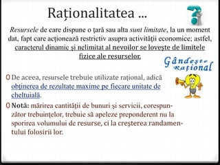 Raționalitatea ...
0 De aceea, resursele trebuie utilizate raţional, adică
obţinerea de rezultate maxime pe fiecare unitate de
cheltuială.
0 Notă: mărirea cantităţii de bunuri şi servicii, corespun-
zător trebuinţelor, trebuie să apeleze preponderent nu la
sporirea volumului de resurse, ci la creşterea randamen-
tului folosirii lor.
Resursele de care dispune o ţară sau alta sunt limitate, la un moment
dat, fapt care acţionează restrictiv asupra activităţii economice; astfel,
caracterul dinamic şi nelimitat al nevoilor se loveşte de limitele
fizice ale resurselor.
 