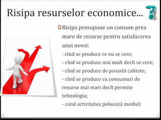 Risipa resurselor economice...
0Risipa presupune un consum prea
mare de resurse pentru satisfacerea
unei nevoi:
- cînd se produce ce nu se cere;
- cînd se produce mai mult decît se cere;
- cînd se produce de proastă calitate;
- cînd se produce cu consumuri de
resurse mai mari decît permite
tehnologia;
- cand activitatea poluează mediul;
 