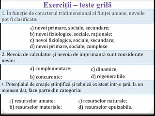 1. În funcţie de caracterul tridimensional al fiinţei umane, nevoile
pot fi clasificate:
a) nevoi primare, sociale, secundare;
b) nevoi fiziologice, sociale, raţionale;
c) nevoi fiziologice, sociale, secundare;
d) nevoi primare, sociale, complexe
2. Nevoia de calculator şi nevoia de imprimantă sunt considerate
nevoi:
c) dinamice;
d) regenerabile.
a) complementare;
b) concurente;
3. Potenţialul de creaţie ştiinţifică şi tehnică existent într-o ţară, la un
moment dat, face parte din categoria:
a) resurselor umane;
b) resurselor materiale;
c) resurselor naturale;
d) resurselor epuizabile.
 