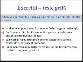 a) studiază comportamentul oamenilor în întreaga lor existenţă;
b) fundamentează soluţiile economice pentru introducerea
eficientă a progresului tehnic;
c) dă soluţii şi răspunsuri problemelor concrete cu care se
confruntă fiecare agent economic;
d) fundamentează administrarea resurselor limitate în vederea
realizării unui scop prevăzut.
7. Care din aprecierile de mai jos exprimă mai bine obiectul ştiinţei
economice
 