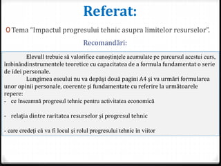Referat:
0 Tema “Impactul progresului tehnic asupra limitelor resurselor”.
Elevull trebuie să valorifice cunoştinţele acumulate pe parcursul acestui curs,
îmbinândinstrumentele teoretice cu capacitatea de a formula fundamentat o serie
de idei personale.
Lungimea eseului nu va depăşi două pagini A4 şi va urmări formularea
unor opinii personale, coerente şi fundamentate cu referire la următoarele
repere:
- ce înseamnă progresul tehnic pentru activitatea economică
- relaţia dintre raritatea resurselor şi progresul tehnic
- care credeţi că va fi locul şi rolul progresului tehnic în viitor
Recomandări:
 
