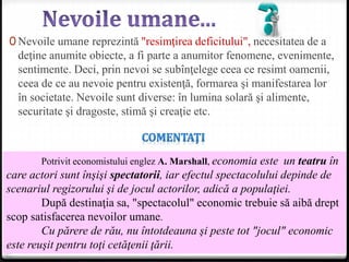 0 Nevoile umane reprezintă "resimţirea deficitului", necesitatea de a
deţine anumite obiecte, a fi parte a anumitor fenomene, evenimente,
sentimente. Deci, prin nevoi se subînţelege ceea ce resimt oamenii,
ceea de ce au nevoie pentru existenţă, formarea şi manifestarea lor
în societate. Nevoile sunt diverse: în lumina solară şi alimente,
securitate şi dragoste, stimă şi creaţie etc.
Potrivit economistului englez A. Marshall, economia este un teatru în
care actori sunt înşişi spectatorii, iar efectul spectacolului depinde de
scenariul regizorului şi de jocul actorilor, adică a populaţiei.
După destinaţia sa, "spectacolul" economic trebuie să aibă drept
scop satisfacerea nevoilor umane.
Cu părere de rău, nu întotdeauna şi peste tot "jocul" economic
este reuşit pentru toţi cetăţenii ţării.
 