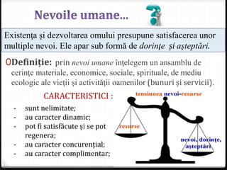 0Definiție: prin nevoi umane înţelegem un ansamblu de
cerinţe materiale, economice, sociale, spirituale, de mediu
ecologic ale vieţii şi activităţii oamenilor (bunuri și servicii).
Existenţa şi dezvoltarea omului presupune satisfacerea unor
multiple nevoi. Ele apar sub formă de dorinţe și aşteptări.
- sunt nelimitate;
- au caracter dinamic;
- pot fi satisfăcute și se pot
regenera;
- au caracter concurențial;
- au caracter complimentar;
CARACTERISTICI :
 