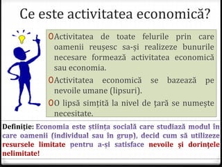 Ce este activitatea economică?
0Activitatea de toate felurile prin care
oamenii reușesc sa-și realizeze bunurile
necesare formează activitatea economică
sau economia.
0Activitatea economică se bazează pe
nevoile umane (lipsuri).
0O lipsă simțită la nivel de țară se numește
necesitate.
Definiție:
resursele limitate nevoile și dorințele
nelimitate!
 