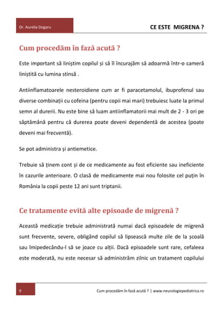 CE ESTE MIGRENA ?

Dr. Aurelia Dogaru

Cum procedăm în fază acută ?
Este important să liniștim copilul și să îl încurajăm să adoarmă într-o cameră
liniștită cu lumina stinsă .
Antiinflamatoarele nesteroidiene cum ar fi paracetamolul, ibuprofenul sau
diverse combinații cu cofeina (pentru copii mai mari) trebuiesc luate la primul
semn al durerii. Nu este bine să luam antiinflamatorii mai mult de 2 - 3 ori pe
săptămână pentru că durerea poate deveni dependentă de acestea (poate
deveni mai frecventă).
Se pot administra și antiemetice.
Trebuie să ținem cont și de ce medicamente au fost eficiente sau ineficiente
în cazurile anterioare. O clasă de medicamente mai nou folosite cel puțin în
România la copii peste 12 ani sunt triptanii.

Ce tratamente evită alte episoade de migrenă ?
Această medicație trebuie administrată numai dacă episoadele de migrenă
sunt frecvente, severe, obligând copilul să lipsească multe zile de la școală
sau îmipedecându-l să se joace cu alții. Dacă episoadele sunt rare, cefaleea
este moderată, nu este necesar să administrăm zilnic un tratament copilului

9

Cum procedăm în fază acută ? | www.neurologiepediatrica.ro

 