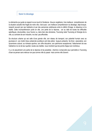 9
Saisir le décalage
La démarche qui guide ce rapport ne se nourrit à l'évidence d'aucun angélisme. Une meilleure compréhension de
la situation actuelle très fragile de notre ville, c'est aussi une meilleure compréhension du décalage, déjà évoqué,
ressenti souvent par ses habitants et par des personnes extérieures entre le déficit d'image, le désamour et la
réalité. Cette incompréhension porte en elle, une partie de la réponse, car au delà de toutes les difficultés
spécifiques, structurelles, nous l'avons vu, dans bien des domaines, Tourcoing reste Tourcoing et l'énergie de la
ville, au contraire de son industrie, ne s'est pas effondrée.
Sa structure urbaine qui est celle d'une grande ville, son réseau de transport, son potentiel humain avec sa
jeunesse et une mixité mieux préservée qu'ailleurs sont des piliers toujours présents. Sa force associative, son
dynamisme culturel, sa richesse sportive, son offre éducative, son patrimoine exceptionnel, l'attachement de ses
habitants à la vie de leur quartier, toutes ces réalités nous montrent que les points d'appui son nombreux.
Il y a là assurément une partie de la réponse et les possibles chemins à emprunter pour permettre à Tourcoing
d'oser se penser sans retenue non pas comme ville du passé mais comme ville d'avenir.
 