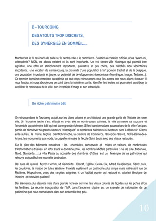 10
B - TOURCOING,
DES ATOUTS TROP DISCRETS,
DES SYNERGIES EN SOMMEIL....
Maintenons le fil, revenons de suite sur le centre-ville et le commerce. Situation ô combien difficile, nous l'avons vu,
désespérée? NON, les atouts existent et ils sont importants. Un vrai centre-ville historique qui pourrait être
agréable, une offre en stationnement importante, qualitative et peu chère, des marchés non sédentaires
importants, une vocation de centre-bourg, la proximité d’une population à fort pouvoir d'achat et de la Belgique,
une population importante et jeune, un potentiel de développement économique (Numérique, Image, Tertiaire...).
Ce premier domaine complexe caractérise ce que nous retrouverons pour les autres que nous allons évoquer. Il
nous faudra, et nous aborderons ce point dans la troisième partie, identifier les leviers qui pourraient contribuer à
accélérer le renouveau de la ville, son inversion d'image et son attractivité.
Un riche patrimoine bâti
On retrouve dans le Tourcoing actuel, sur les plans urbains et architectural une grande partie de l'histoire de notre
ville. Si l'industrie textile s'est effacée et avec elle de nombreuses activités, la ville conserve sa structure et
l'ensemble du patrimoine bâti qui est d'une grande richesse. Si les transformations successives de la ville n'ont pas
permis de conserver de grands secteurs "historiques" de nombreux bâtiments ou secteurs sont à découvrir. Citons
entre autres, la mairie, l'église Saint Christophe, la chambre de Commerce, l’Hospice d’Havré, Notre-Dame-des-
Anges, les monuments aux morts, la chapelle rénovée de l’école Saint Louis avec ses vitraux restaurés.
Sur le plan des bâtiments Industriels : les cheminées, conservées et mises en valeurs, de nombreuses
transformations d'usines en lofts. Dans le domaine privé, les nombreux hôtels particuliers : rue de Lille, Nationale,
Gand, Gambetta…..La villa Paula qui accueille des chambres d'hôtes est un l'exemple de ce patrimoine qui
retrouve aujourd'hui une nouvelle destination.
Des rues de qualité : Myron Herrick, bd Gambetta, Descat, Egalité, Désiré Six, Alfred Desplanque, Saint Louis,
les bourloires, la maison de Jules Watteuw. Il existe également un patrimoine plus simple mais intéressant rue de
Mézières, Hippodrome, avec des rangées soignées et un habitat ouvrier qui restauré et valorisé témoigne de
l'histoire et redevient qualitatif.
Des éléments plus discrets mais d'une grande richesse comme les vitraux colorés de façades sur les portes et/ou
les fenêtres. La récente inauguration de l'IMA dans l'ancienne piscine est un exemple de valorisation de ce
patrimoine que nous connaissons dans son ensemble trop peu.
 