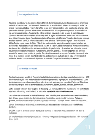 11
Les aspects culturels
Tourcoing possède sur le plan culturel et dans différents domaines des structures et des espaces de renommées
nationale et internationale. La richesse et la diversité des ces activités sont à l'évidence un atout pour la ville. La
encore, il semble que l'adage " nul n'est prophète en son pays "caractérise bien notre situation. La remarque faite
pendant les entretiens que nous avons menés semble révélatrice de ce mystère tourquennois" au Grand Mix, on
n’a pas l'impression d'être à Tourcoing". Ce même sentiment nous a été révélé au sujet du festival de Jazz.
Comme si l'excellence était forcément en décalage avec le regard et le sentiment portés sur la ville. L'excellence
avec l'atelier lyrique qui donne d’abord ses spectacles à Tourcoing puis à Paris ou Versailles. La diversité avec nos
théâtres, Raymond Devos, la Virgule, le théâtre du nord, le festival « entre couleur et jardin ». Nos musées le
MUBA Eugène Leroy, musée du 5 juin, l'IMA. Il faut également citer les nombreuses harmonies, le carillon, les
expositions à l'hospice d'Havré. Le conservatoire, l'EF2M, le Fresnoy, école internationale, mondialement connue,
les cinémas, les médiathèques, les archives municipales, la galerie Nadar....A cette liste non exhaustive, on doit
ajouter l'ensemble des manifestations (nuit détonante, allumoirs, géants....) et initiatives portées par le monde
associatif et les structures sociales de quartier. Face à ce foisonnement, on ne peut s'empêcher de ressentir cette
image de la discrétion souvent attachée à notre ville. Cette dimension culturelle est un atout à l'évidence atout
résidentiel pour les tourquennois mais également un potentiel d'image et d'attractivité pour l'extérieur.
Le monde associatif
Atout particulièrement sensible à Tourcoing, la vitalité toujours maintenue d'un tissu associatif exceptionnel : 1250
associations à ce jour ! Une maison des associations indépendante qui regroupe plus de 500 d’entre elles. Outre
leur importance comme « tisseuses de lien », elles devancent, accompagnent, complètent l’action de l’Etat et des
collectivités publiques dans les domaines sociaux, humanitaires, sportifs, culturels, éducatifs, patrimoniaux.
Le fait associatif est inscrit dans les gènes de Tourcoing. Les nombreux bénévoles investis sur la ville en font battre
son cœur A Tourcoing, plus qu’ailleurs, la ville cultive une vitalité associative hors norme.
Les chiffres que l’on retrouve en annexe le montrent bien. Tourcoing aime les associations et celles-ci lui rendent
bien. Chaque année, ce sont plus d’une soixantaine d’associations qui se créent à Tourcoing. Petites ou
grandes, associations de quartier, culturelles, sportives, caritatives… A chaque centre d’intérêt son association.
Dans le contexte actuel de chômage, il est à noter que le tissu associatif participe aussi à l’économie du
territoire.
En 2014, 14,5% de la masse salariale distribuée à Tourcoing l’a été dans le milieu associatif (7, 3 % dans la
métropole)
On compte 176 associations employeuses sur Tourcoing, 4114 postes salariés (qui représentent 3464 équivalent
temps plein).
 