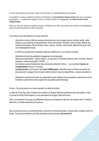 12
Ce sont des emplois de proximité, ancrés sur le territoire, non délocalisables pour la plupart.
En parallèle, le secteur compte de nombreux bénévoles qui s’investissent chaque année dans une ou plusieurs
associations… un potentiel de relation à nouer, d’amitiés à naître non négligeable, un renfort de lien social
indispensable.
Dans une ville avec plusieurs quartiers classés en Politique de la Ville, la promotion des valeurs de la République
passe en grande partie par le milieu associatif.
Tourcoing est une ville attractive au niveau associatif :
- Attractivité en terme d’offre de services et de loisirs pour tous les âges (seniors, enfants, famille, petite
enfance), pour toutes les envies (Education, Action humanitaire, Formation, Action sociale, défense des
intérêts économiques, Environnement, culture, opinion, insertion, santé, loisirs, défense des droits, sport,
vie et développement local).
Il suffit de se plonger dans le répertoire édité par la MdA pour en voir toutes la diversité
- Attractivité en terme de possibilité d’engagement et de bénévolat.
Beaucoup d’associations « tête de réseau » se retrouvent à Tourcoing (restos du cœur, Emmaüs, Secours
populaire, centres sociaux/MJC, COTEC, …)
De nombreux jeunes retraités des villes avoisinantes (Neuville, Roncq, …) qui souhaitant trouver un
investissement le font sur Tourcoing.
Les plus jeunes ne sont pas en reste avec la MdA jeunes, dispositif unique en France qui permet aux
plus jeunes de s’engager et de s’investir notamment par le biais du dispositif des « Juniors associations »
- Attractivité en termes de services aux associations (avec la Maison des Associations notamment) avec les
formations qu’elle délivre et les projets inter associatifs qu’elle développe.
De plus, Tourcoing rayonne au niveau associatif, au-delà du territoire.
La MdA de Tourcoing a été à l’initiative de la création du Réseau National des Maisons des Associations, et elle
co-anime les Points d’Informations à la Vie associative de la région Hauts de France.
Enfin, La diversité de Tourcoing, les différentes cultures qui composent la ville sont une richesse dont, s’il fallait le
démontrer, la variété associative est la preuve.
Que ce soit pour trouver une activité de loisirs, se former en tant que bénévole, s’investir dans un projet, donner du
temps, Tourcoing est attractive par l’offre associative qu’elle propose. (voir annexe 3)
 