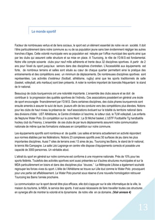 13
Le monde sportif
Facteur de nombreuses vertus et de liens sociaux, le sport est un élément essentiel de notre vie en société. Il doit
l’être particulièrement dans notre commune au vu de sa population jeune sans bien évidemment négliger les autres
tranches d’âges. Cette volonté municipale vers sa population est relayée par l’office municipal des sports ainsi que
par les clubs qui assurent cette structure et sa mise en place. A Tourcoing, le rôle de l’O.M.S est fondamental.
Notre ville compte soixante clubs pour neuf mille adhérents et trente deux 32 disciplines sportives. A partir de 2
ans pour l’éveil du sport jusqu'aux seniors dans des disciplines d’entretien. L'Accessibilité aux équipements est
forte, de nombreux terrains et salles sont situés au cœur de chaque quartier permettant ainsi la pratique des
entrainements et des compétitions avec un minimum de déplacements. De nombreuses disciplines sportives sont
représentées. Les activités d’extérieur (football, athlétisme, rugby) ainsi que les sports traditionnels de salle
(basket, volleyball, arts martiaux) sont bien présents. A noter le nombre important de licenciés fréquentant le stand
de tir national.
Beaucoup de clubs tourquennois ont une notoriété importante. L’ensemble des clubs assure et se doit de
contribuer à la progression des qualités sportives de l’individu. Ces associations possèdent en général une école
de sport encouragée financièrement par l’O.M.S. Dans certaines disciplines, des clubs phares tourquennois sont
ensuite amenés à assurer le suivi de leurs joueurs afin de les conduire vers des compétitions plus élevées. Notons
pour les clubs de haut niveau la présence de neuf associations évoluant sur la totalité du territoire national dans
des divisions d’élite : UST Athlétisme, le Centre d’initiation à l’escrime, le lutteur club, le TLM volleyball, Les enfants
de Neptune Water Polo. En compétition sur la zone Nord : La St Michel basket, L’USTF Football/le Tg handball/le
hockey club du Fresnoy. L’ensemble de ces clubs de par leurs déplacements assurent notre communication
nationale de même que les formations visiteuses en compétition sur notre commune.
Les équipements sportifs sont nombreux et de qualité. Les salles et terrains actuellement en activité répondent
aux normes établies par les fédérations. Notons 23 complexes sportifs avec 50 surfaces de jeu dans les plus
importantes disciplines. Aussi 7 sites de terrains avec 13 aires de jeu. Tourcoing les Bains, le stand de tir national,
le tennis Ma Campagne. La salle Léo Lagrange en centre ville dispose d’équipements corrects et possède une
capacité de 3000 personnes. Un véritable atout.
L’attrait du sport en général sur notre commune est conforme à une moyenne nationale. Près de 10% pour les
sports fédérés. Toutefois des activités sportives sont aussi présentes sur d’autres structures municipales et sur la
MDA particulièrement en loisirs et dans des disciplines plus ‘’douces.’’ La Métropole Lilloise a également souhaité
regrouper les forces vives du sport. L’élite de l’Athlétisme se trouve sur Lille tout comme le Water Polo provoquant
pour une partie cet affaiblissement. Le Water Polo pourrait sous réserve d’une nouvelle homologation retrouver
Tourcoing les Bains l’année prochaine.
La communication sur le sport devrait être plus efficace, elle doit s’appuyer sur le site informatique de la ville, la
maison du tourisme, la MDA, le service des sports. Il est aussi nécessaire de faire travailler toutes ces structures
en synergie afin de montrer la volonté et le dynamisme de notre ville en ce domaine. (Voir annexe 4)
 